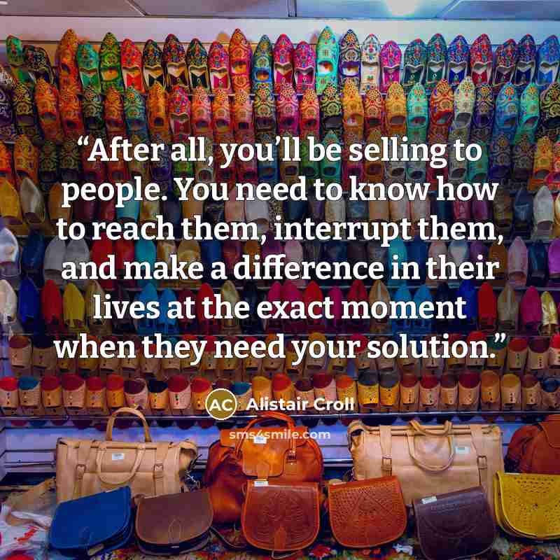 “After all, you’ll be selling to people. You need to know how to reach them, interrupt them, and make a difference in their lives at the exact moment when they need your solution.” quote by Alistair Croll