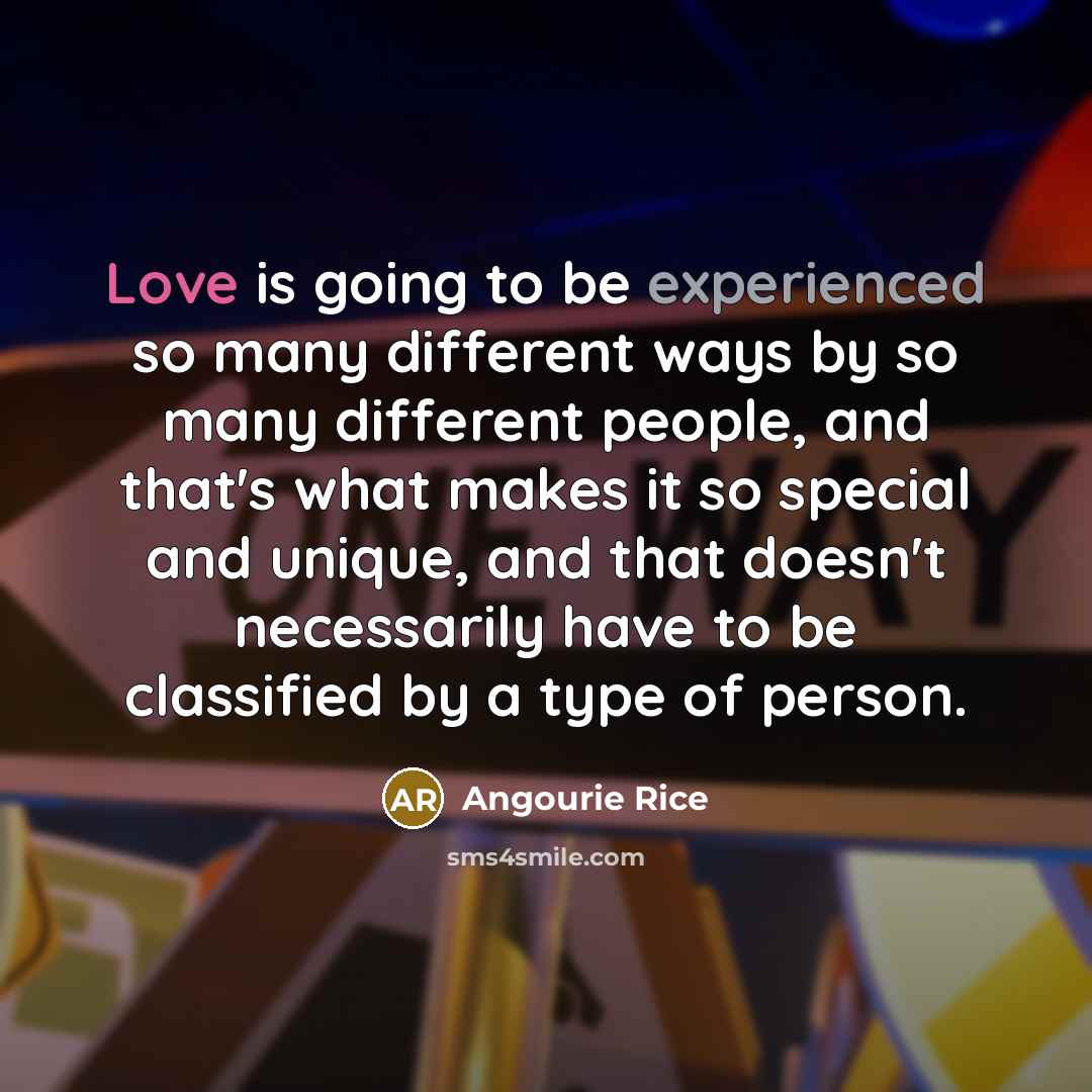 “Love is going to be experienced so many different ways by so many different people, and that's what makes it so special and unique, and that doesn't necessarily have to be classified by a type of person.” quote by Angourie Rice