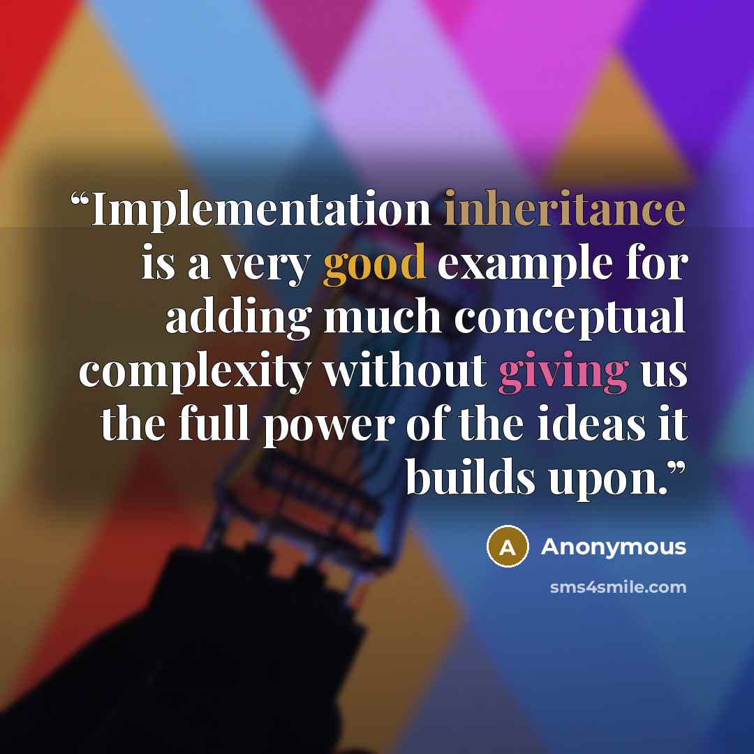 “Implementation inheritance is a very good example for adding much conceptual complexity without giving us the full power of the ideas it builds upon.” quote by Anonymous