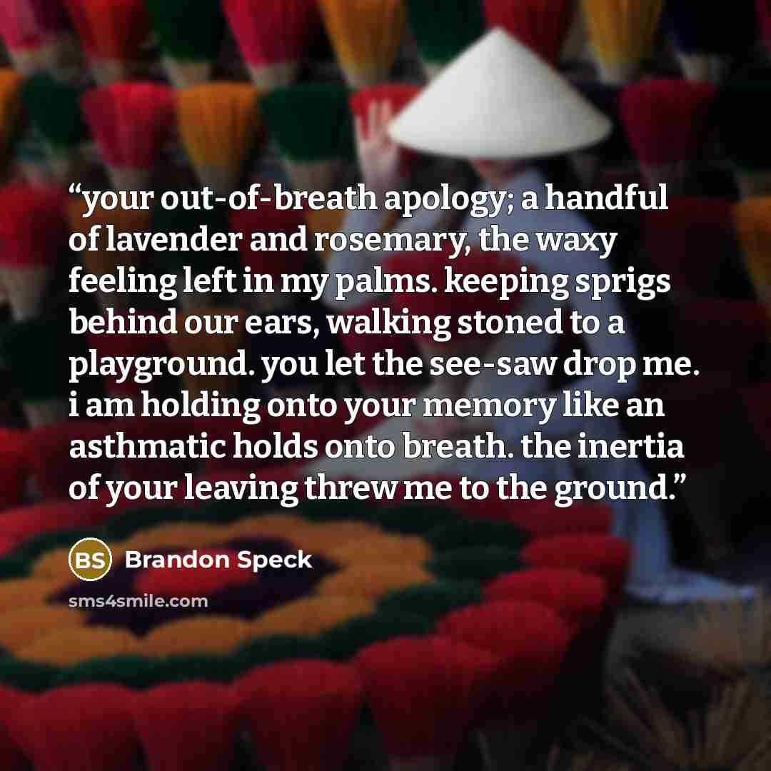 “your out-of-breath apology; a handful of lavender and rosemary, the waxy feeling left in my palms. keeping sprigs behind our ears, walking stoned to a playground. you let the see-saw drop me. i am holding onto your memory like an asthmatic holds onto breath. the inertia of your leaving threw me to…” quote by Brandon Speck