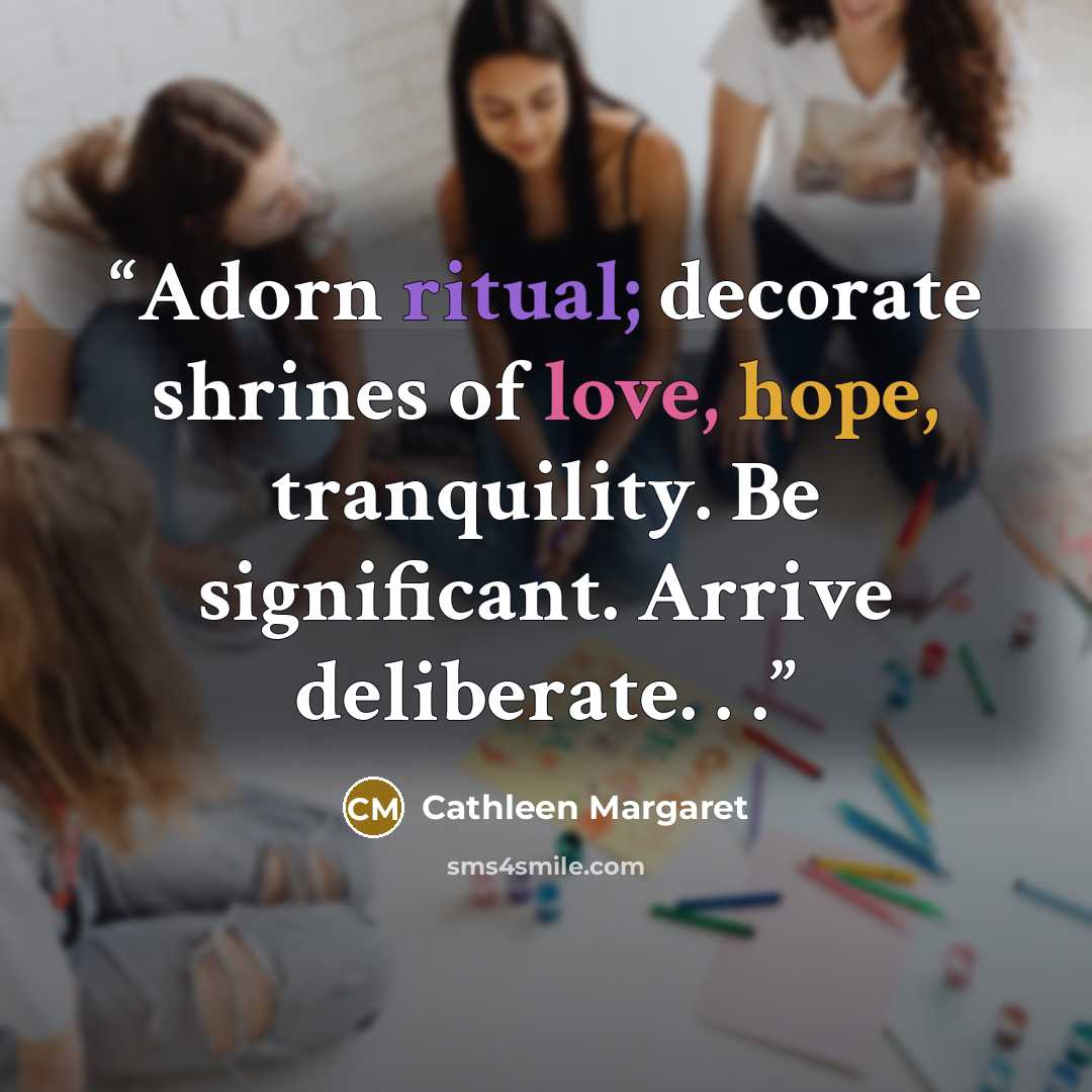 “Adorn ritual; decorate shrines of love, hope, tranquility. Be significant. Arrive deliberate. . .” quote by Cathleen Margaret