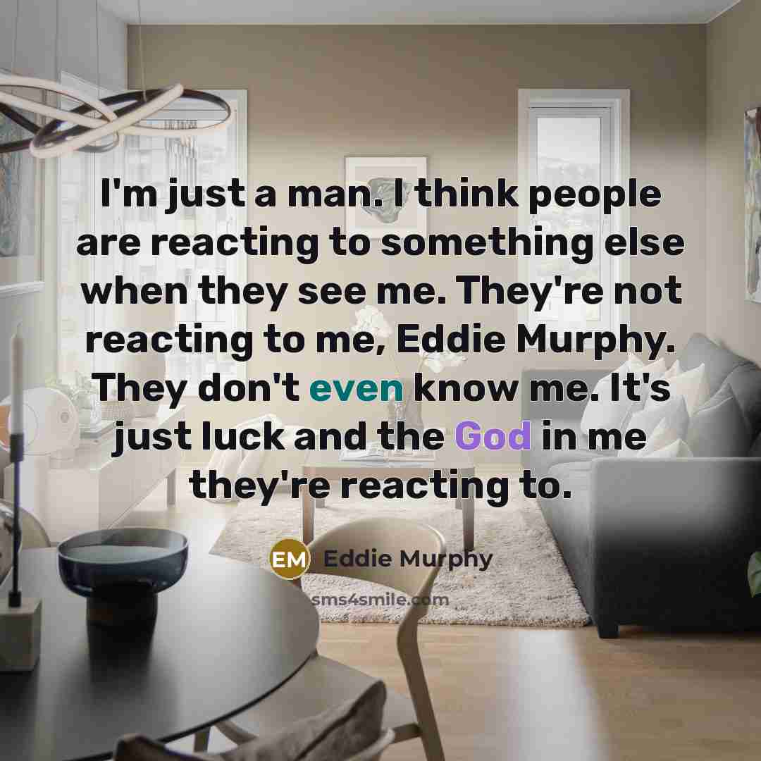 “I'm just a man. I think people are reacting to something else when they see me. They're not reacting to me, Eddie Murphy. They don't even know me. It's just luck and the God in me they're reacting to.” quote by Eddie Murphy
