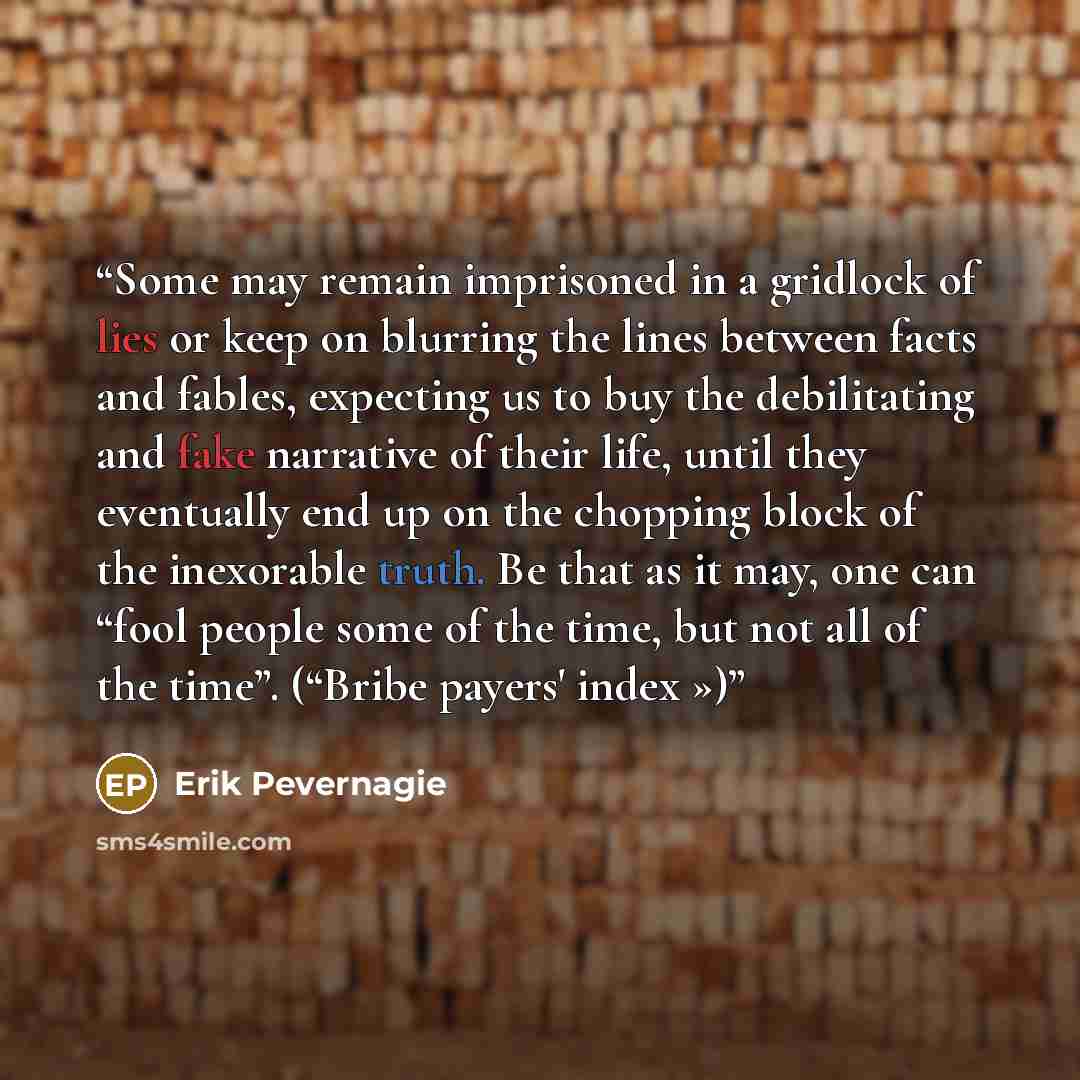“Some may remain imprisoned in a gridlock of lies or keep on blurring the lines between facts and fables, expecting us to buy the debilitating and fake narrative of their life, until they eventually end up on the chopping block of the inexorable truth. Be that as it may, one can “fool people some…” quote by Erik Pevernagie