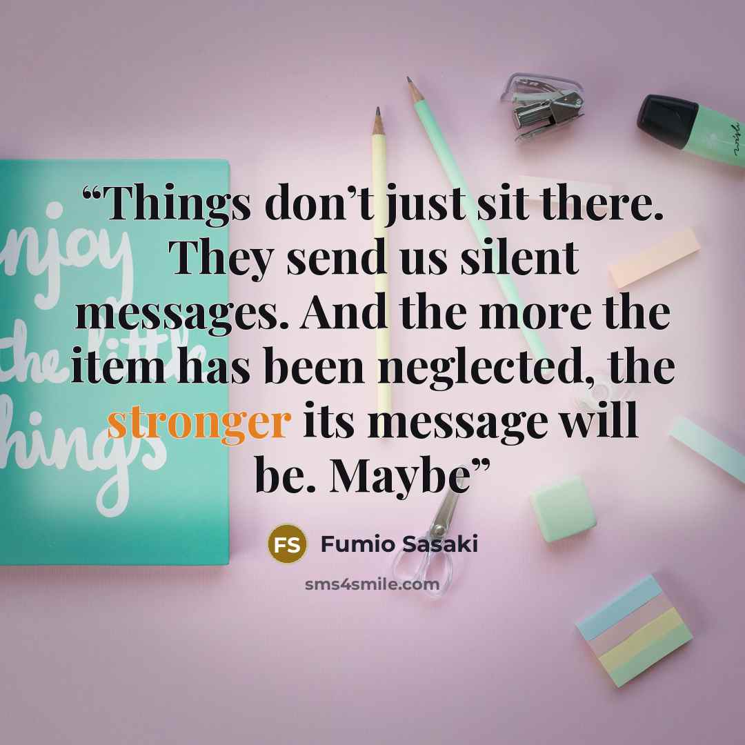 “Things don’t just sit there. They send us silent messages. And the more the item has been neglected, the stronger its message will be. Maybe” quote by Fumio Sasaki