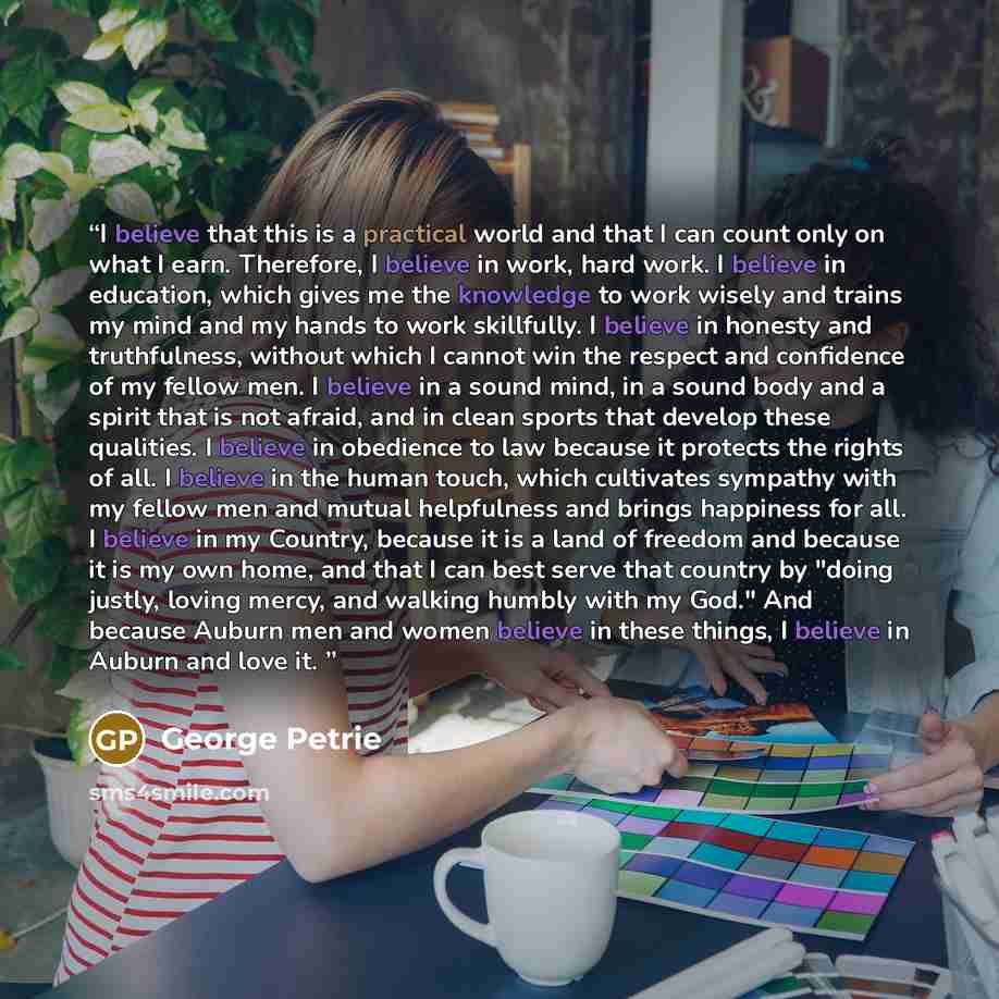 “I believe that this is a practical world and that I can count only on what I earn. Therefore, I believe in work, hard work. I believe in education, which gives me the knowledge to work wisely and trains my mind and my hands to work skillfully. I believe in honesty and truthfulness, without which I…” quote by George Petrie
