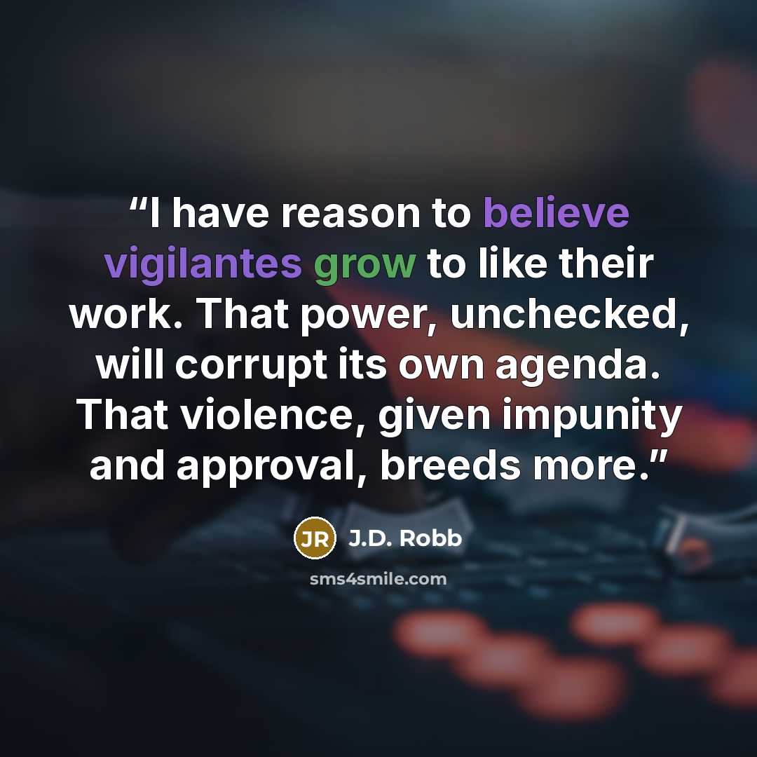“I have reason to believe vigilantes grow to like their work. That power, unchecked, will corrupt its own agenda. That violence, given impunity and approval, breeds more.” quote by J.D. Robb