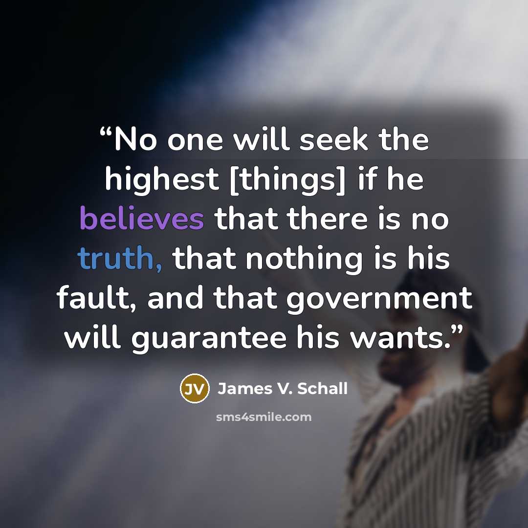 “No one will seek the highest [things] if he believes that there is no truth, that nothing is his fault, and that government will guarantee his wants.” quote by James V. Schall