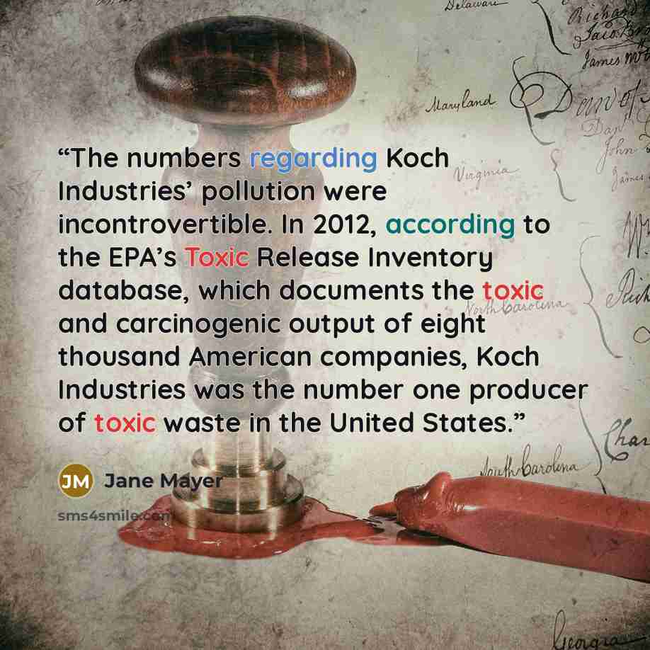 “The numbers regarding Koch Industries’ pollution were incontrovertible. In 2012, according to the EPA’s Toxic Release Inventory database, which documents the toxic and carcinogenic output of eight thousand American companies, Koch Industries was the number one producer of toxic waste in the United…” quote by Jane Mayer