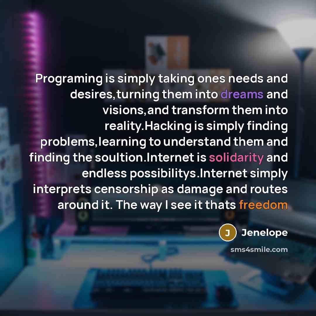 “Programing is simply taking ones needs and desires,turning them into dreams and visions,and transform them into reality.Hacking is simply finding problems,learning to understand them and finding the soultion.Internet is solidarity and endless possibilitys.Internet simply interprets censorship as…” quote by Jenelope