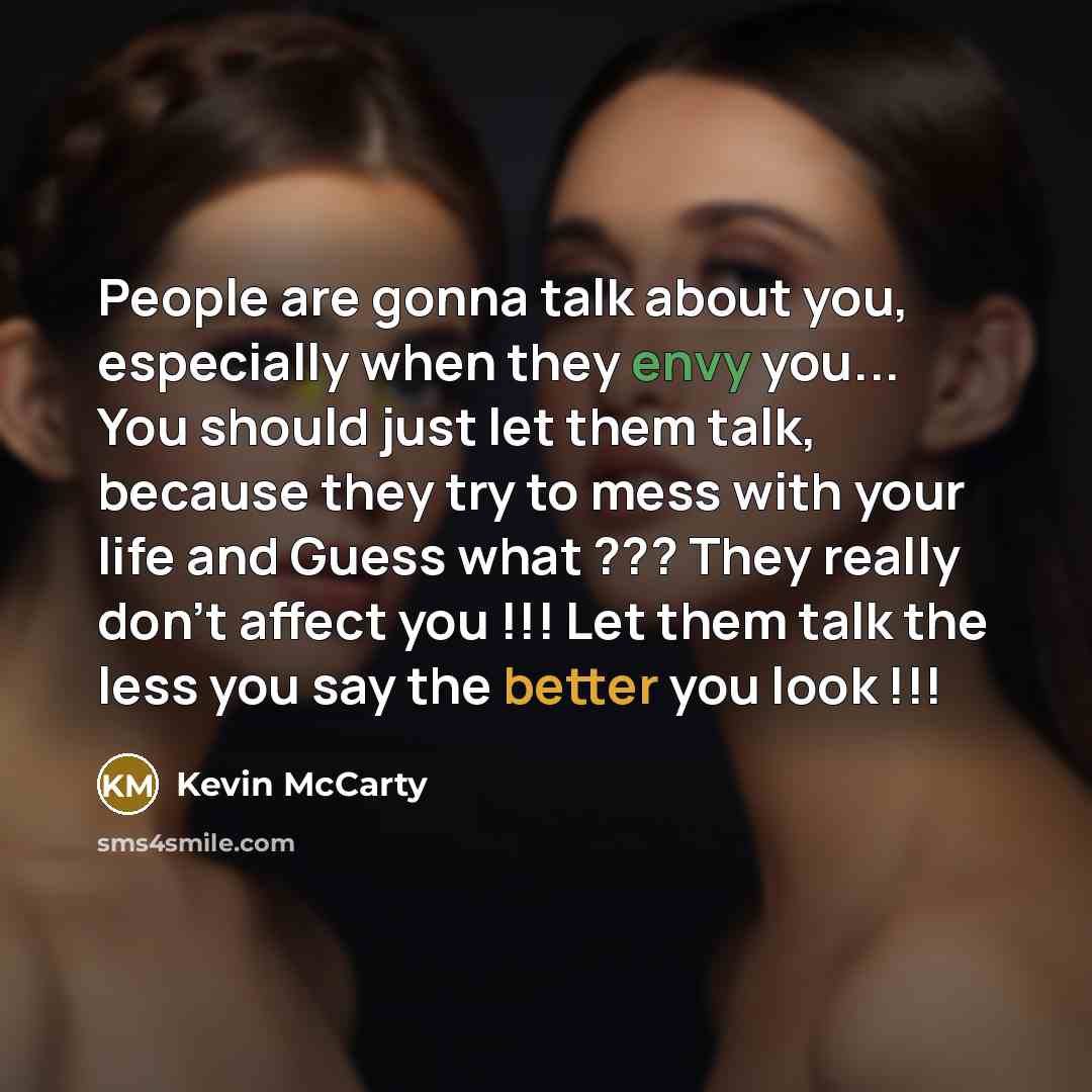 “People are gonna talk about you, especially when they envy you... You should just let them talk, because they try to mess with your life and Guess what ??? They really don't affect you !!! Let them talk the less you say the better you look !!!” quote by Kevin Mccarty