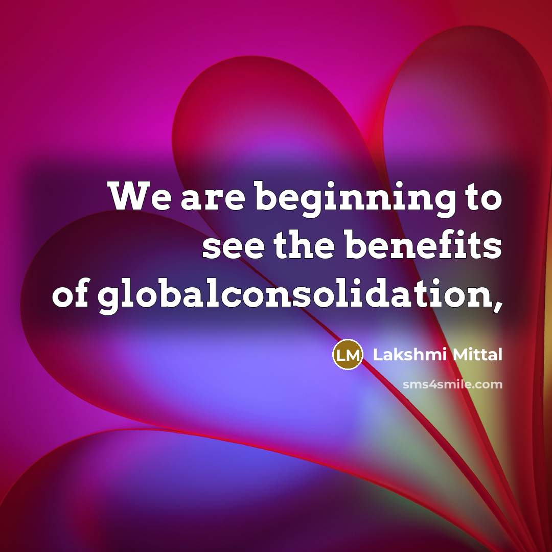 “We are beginning to see the benefits of globalconsolidation,…” quote by Lakshmi Mittal