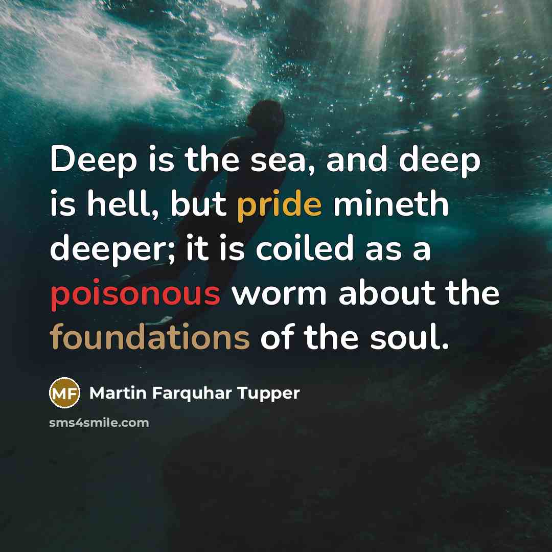 “Deep is the sea, and deep is hell, but pride mineth deeper; it is coiled as a poisonous worm about the foundations of the soul.” quote by Martin Farquhar Tupper