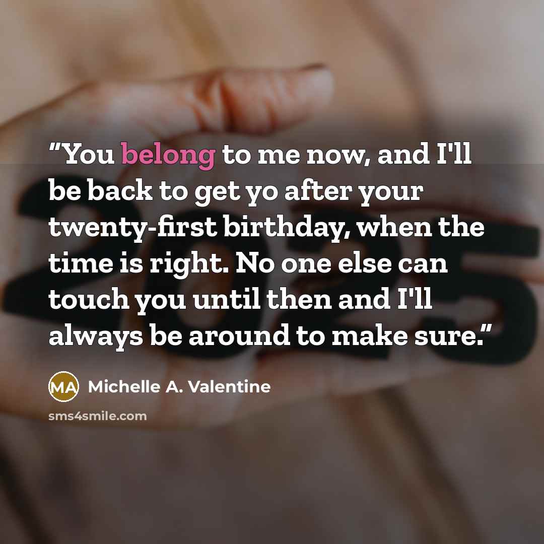 “You belong to me now, and I'll be back to get yo after your twenty-first birthday, when the time is right. No one else can touch you until then and I'll always be around to make sure.” quote by Michelle A. Valentine