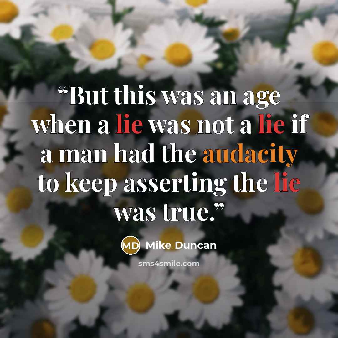 “But this was an age when a lie was not a lie if a man had the audacity to keep asserting the lie was true.” quote by Mike Duncan