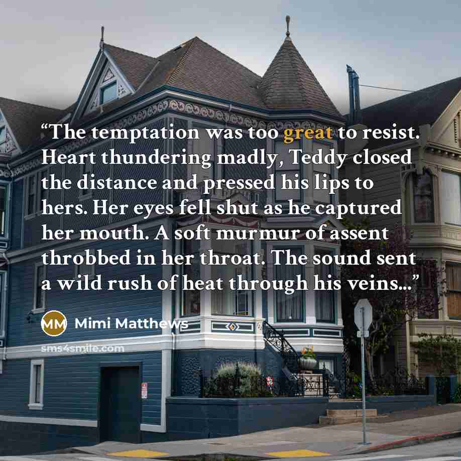 “The temptation was too great to resist. Heart thundering madly, Teddy closed the distance and pressed his lips to hers. Her eyes fell shut as he captured her mouth. A soft murmur of assent throbbed in her throat. The sound sent a wild rush of heat through his veins...” quote by Mimi Matthews
