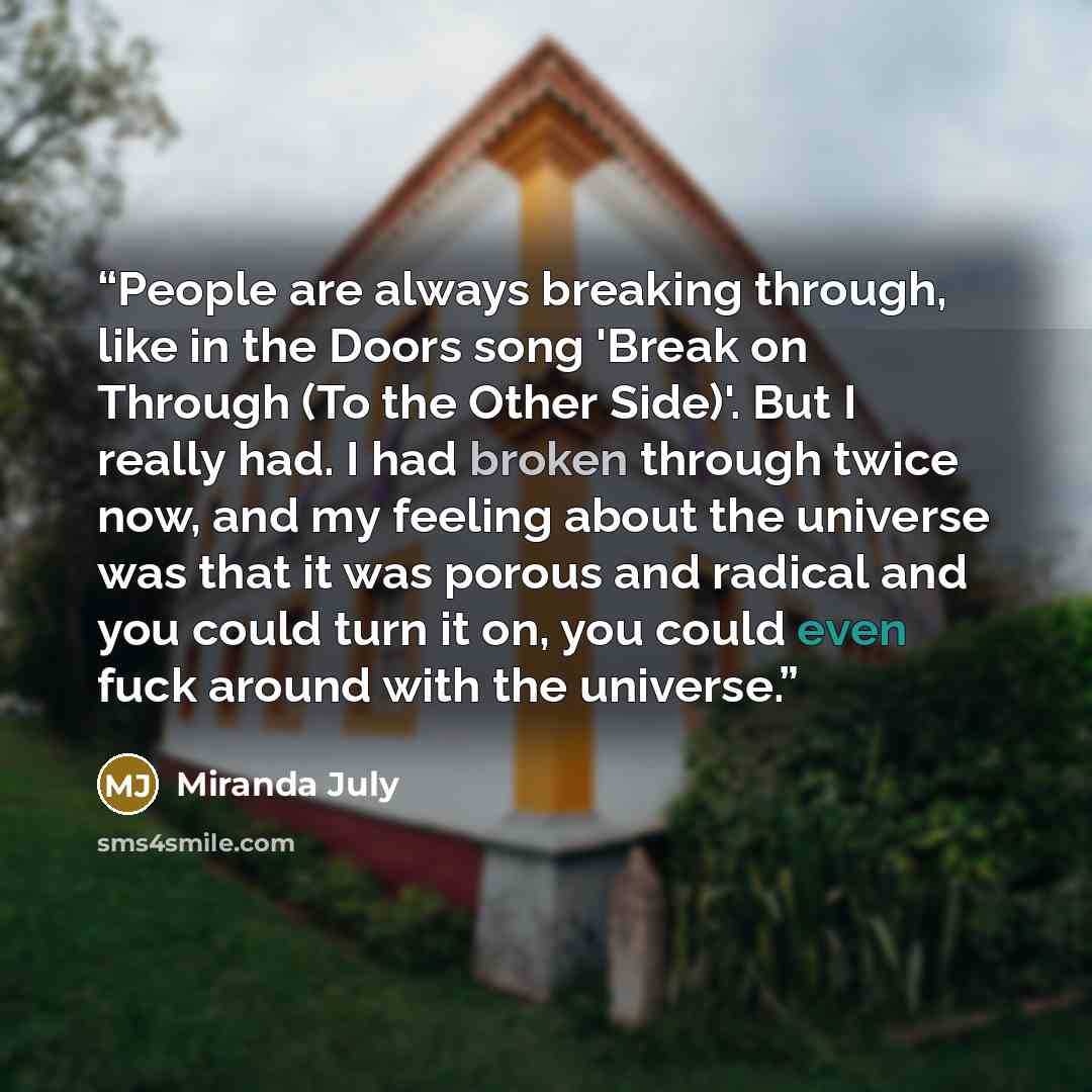 “People are always breaking through, like in the Doors song 'Break on Through (To the Other Side)'. But I really had. I had broken through twice now, and my feeling about the universe was that it was porous and radical and you could turn it on, you could even fuck around with the universe.” quote by Miranda July