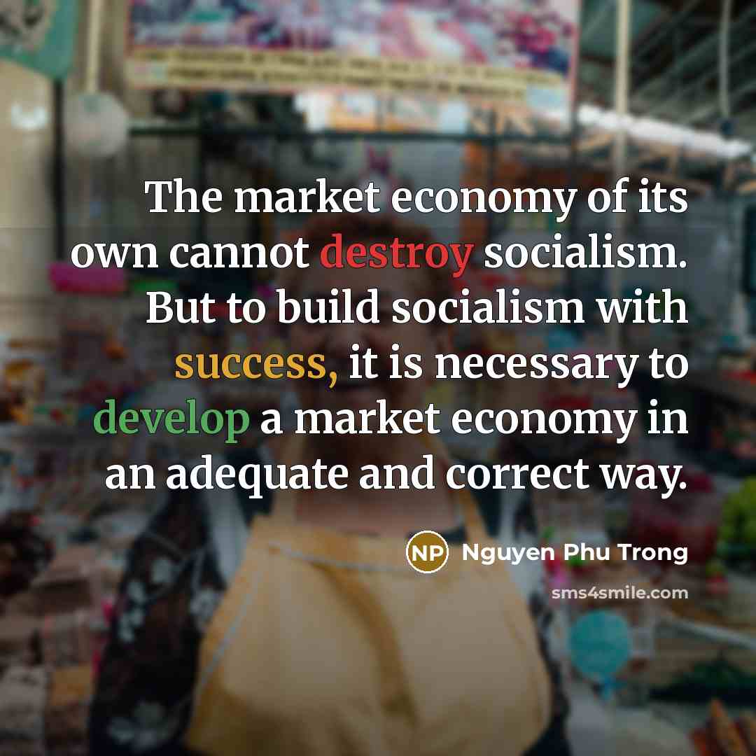 “The market economy of its own cannot destroy socialism. But to build socialism with success, it is necessary to develop a market economy in an adequate and correct way.” quote by Nguyen Phu Trong