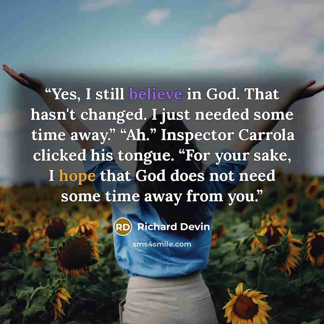 “Yes, I still believe in God. That hasn't changed. I just needed some time away.” “Ah.” Inspector Carrola clicked his tongue. “For your sake, I hope that God does not need some time away from you.” quote by Richard Devin