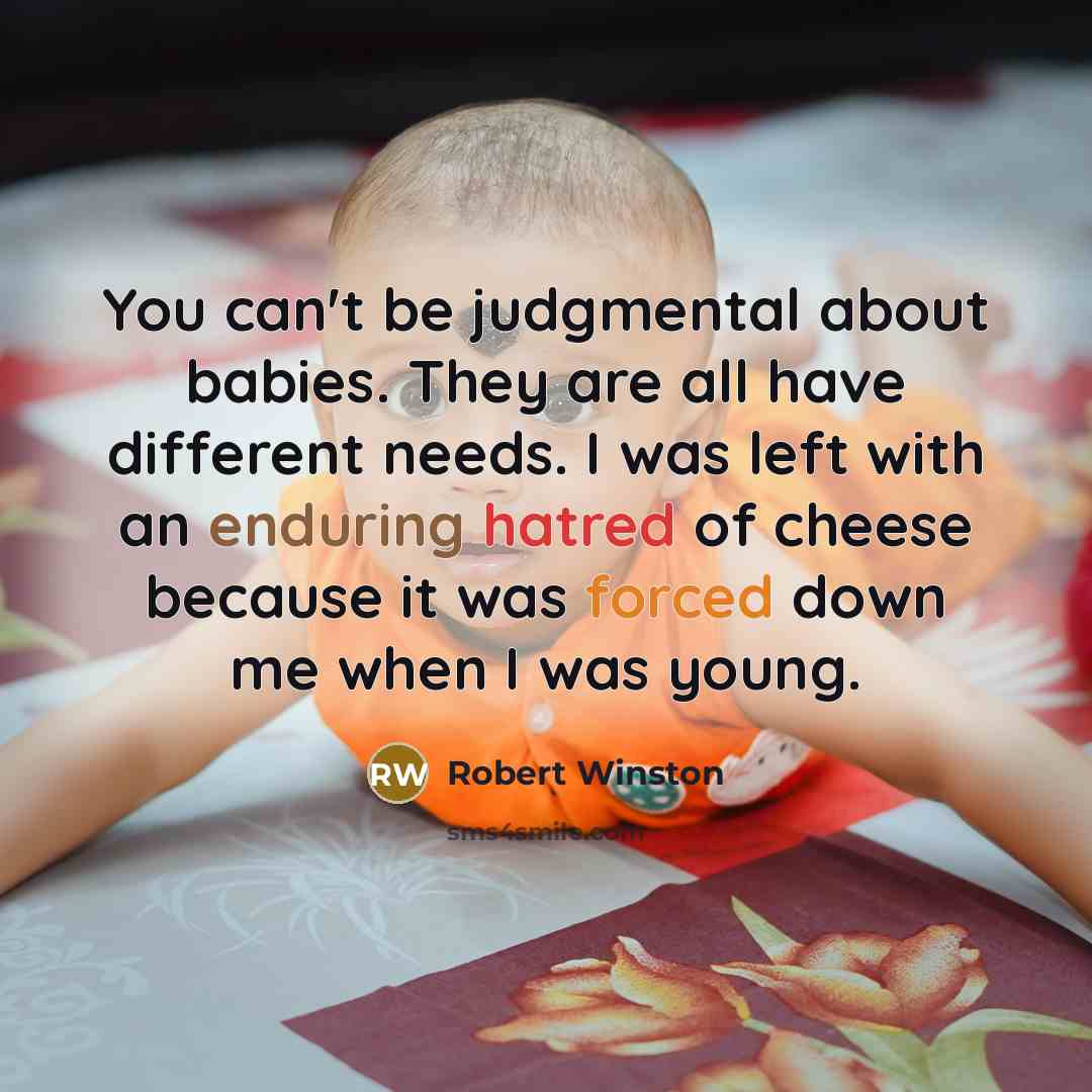 “You can't be judgmental about babies. They are all have different needs. I was left with an enduring hatred of cheese because it was forced down me when I was young.” quote by Robert Winston