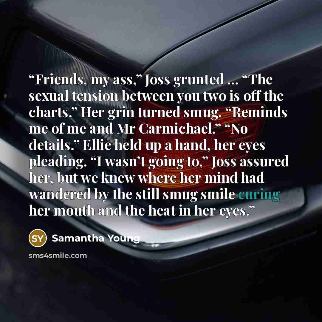 “Friends, my ass,” Joss grunted … “The sexual tension between you two is off the charts.” Her grin turned smug. “Reminds me of me and Mr Carmichael.” “No details.” Ellie held up a hand, her eyes pleading. “I wasn’t going to,” Joss assured her, but we knew where her mind had wandered by the still…” quote by Samantha Young