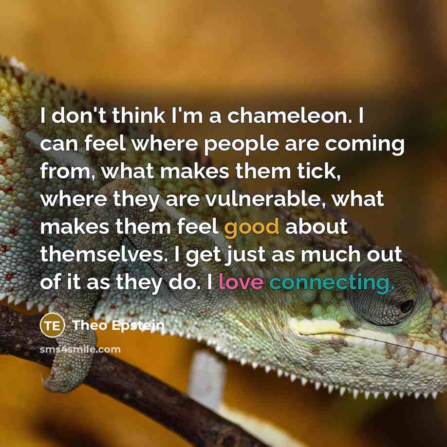“I don't think I'm a chameleon. I can feel where people are coming from, what makes them tick, where they are vulnerable, what makes them feel good about themselves. I get just as much out of it as they do. I love connecting.” quote by Theo Epstein