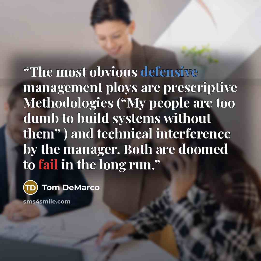 “The most obvious defensive management ploys are prescriptive Methodologies (“My people are too dumb to build systems without them” ) and technical interference by the manager. Both are doomed to fail in the long run.” quote by Tom DeMarco
