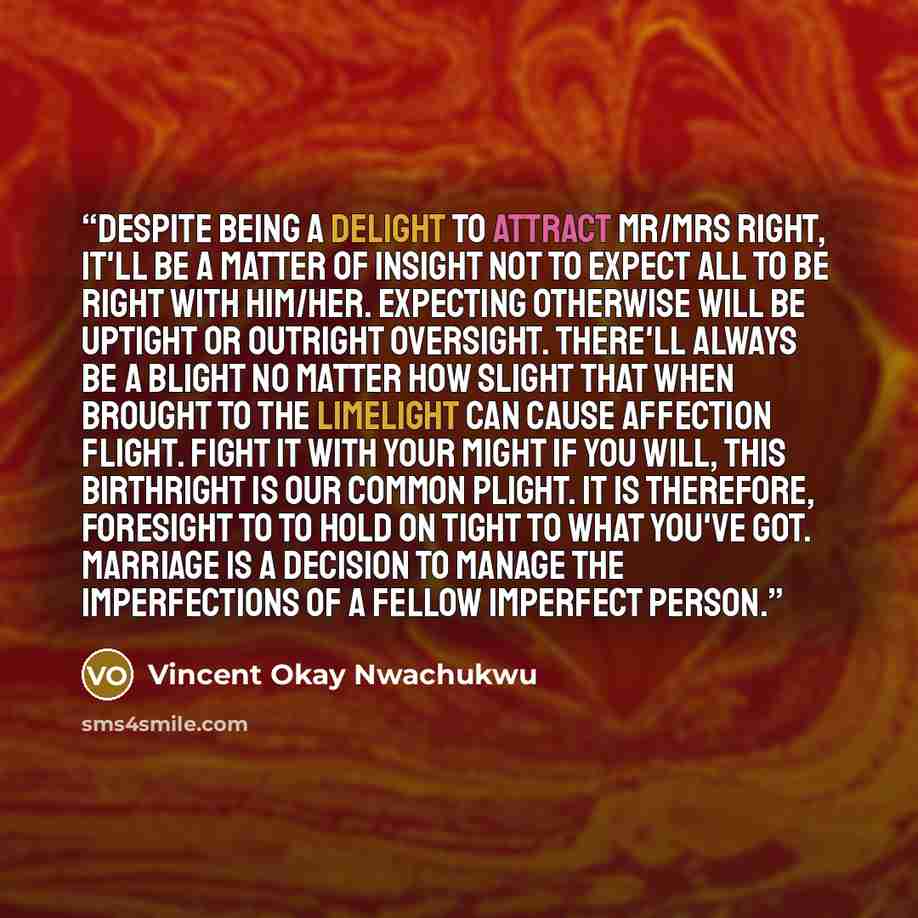 “Despite being a delight to attract Mr/Mrs Right, it'll be a matter of insight not to expect all to be right with him/her. Expecting otherwise will be uptight or outright oversight. There'll always be a blight no matter how slight that when brought to the limelight can cause affection flight. Fight…” quote by Vincent Okay Nwachukwu
