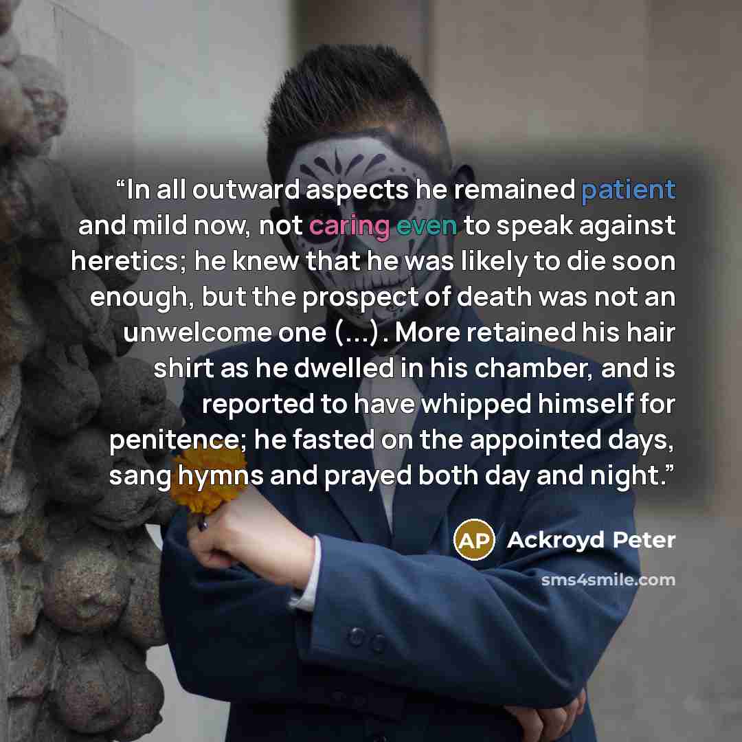 “In all outward aspects he remained patient and mild now, not caring even to speak against heretics; he knew that he was likely to die soon enough, but the prospect of death was not an unwelcome one (...). More retained his hair shirt as he dwelled in his chamber, and is reported to have whipped…” quote by Ackroyd Peter