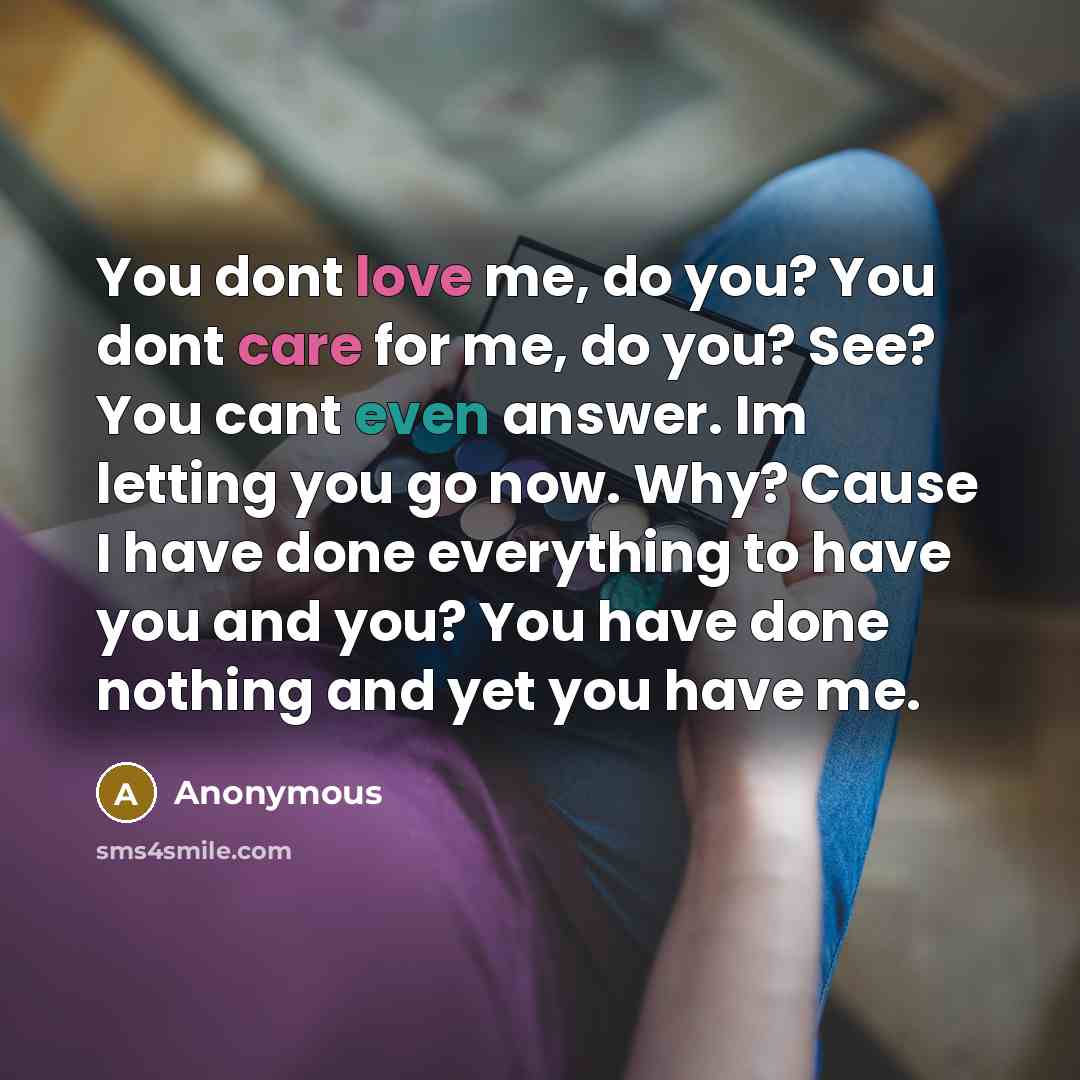“You dont love me, do you? You dont care for me, do you? See? You cant even answer. Im letting you go now. Why? Cause I have done everything to have you and you? You have done nothing and yet you have me.” quote by Anonymous