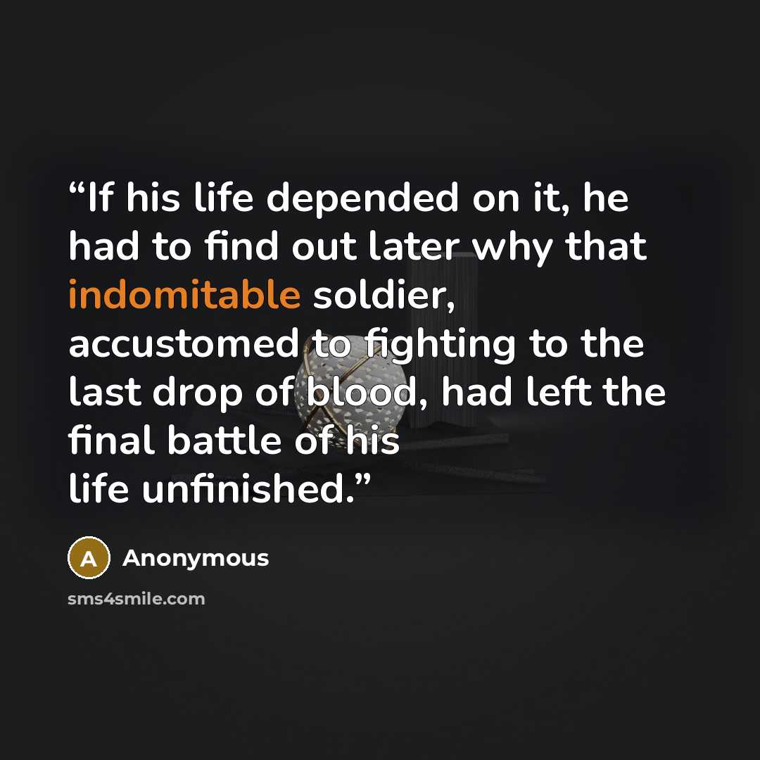“If his life depended on it, he had to find out later why that indomitable soldier, accustomed to fighting to the last drop of blood, had left the final battle of his life unfinished.” quote by Anonymous