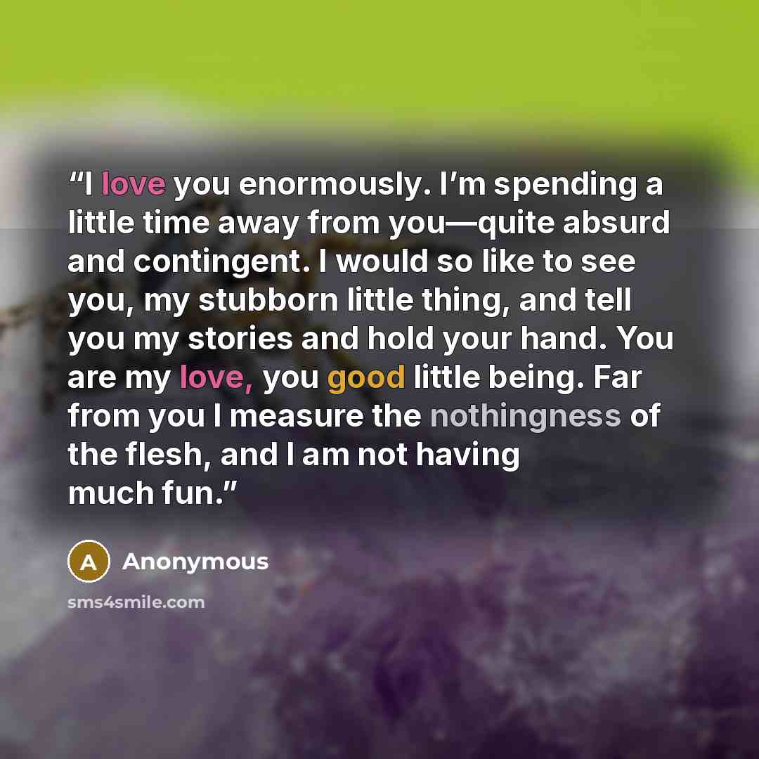 “I love you enormously. I’m spending a little time away from you—quite absurd and contingent. I would so like to see you, my stubborn little thing, and tell you my stories and hold your hand. You are my love, you good little being. Far from you I measure the nothingness of the flesh, and I am not…” quote by Anonymous