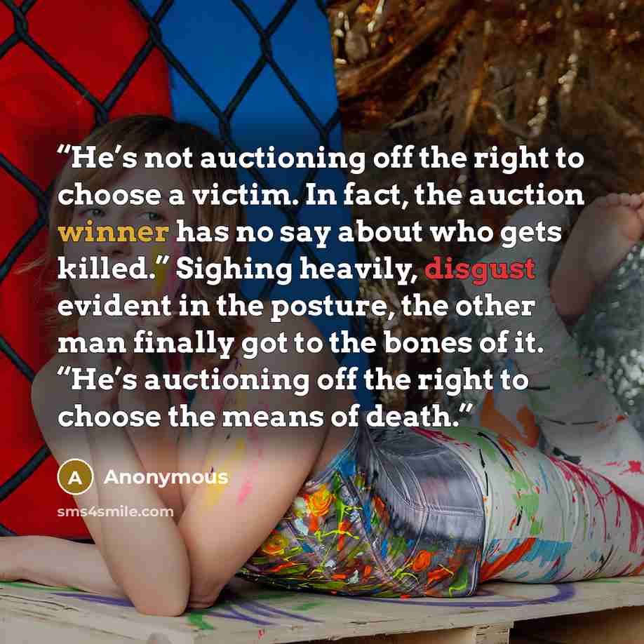 “He’s not auctioning off the right to choose a victim. In fact, the auction winner has no say about who gets killed.” Sighing heavily, disgust evident in the posture, the other man finally got to the bones of it. “He’s auctioning off the right to choose the means of death.” quote by Anonymous