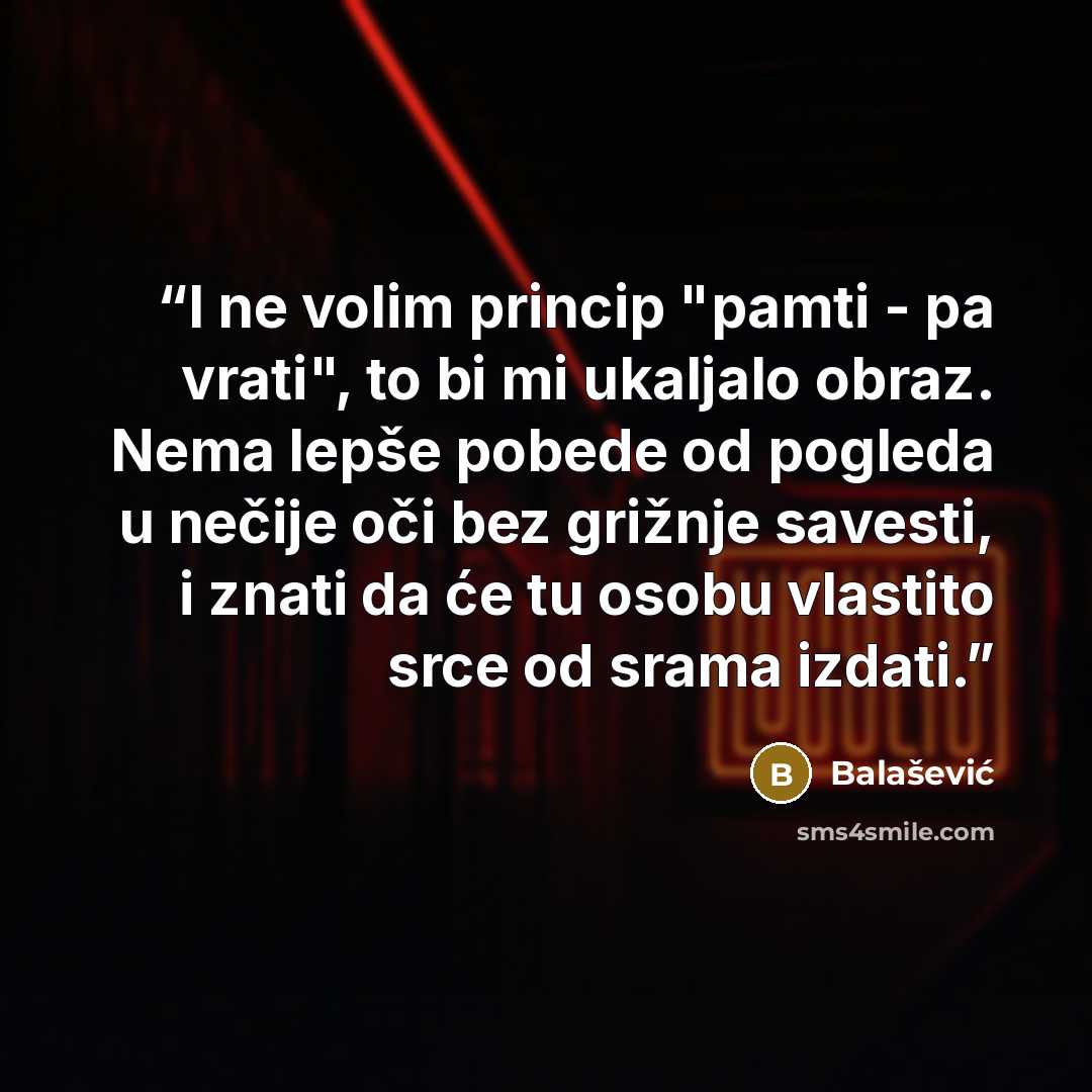 “I ne volim princip "pamti - pa vrati", to bi mi ukaljalo obraz. Nema lepše pobede od pogleda u nečije oči bez grižnje savesti, i znati da će tu osobu vlastito srce od srama izdati.” quote by Balašević