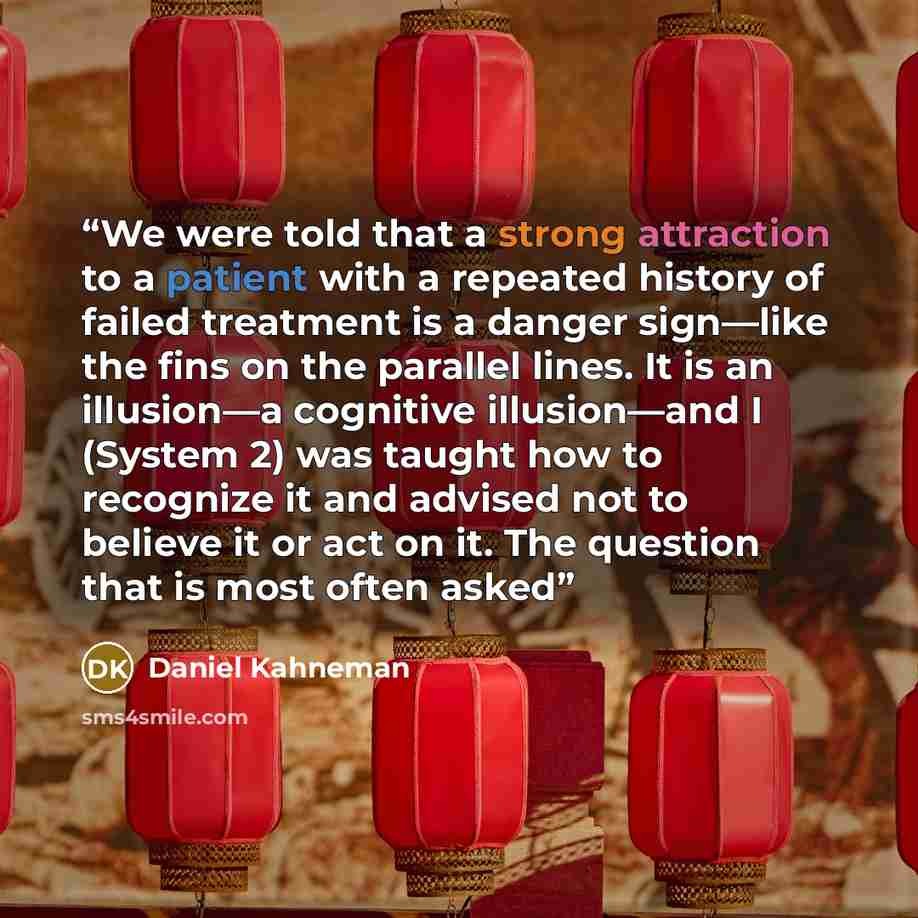 “We were told that a strong attraction to a patient with a repeated history of failed treatment is a danger sign—like the fins on the parallel lines. It is an illusion—a cognitive illusion—and I (System 2) was taught how to recognize it and advised not to believe it or act on it. The question that…” quote by Daniel Kahneman