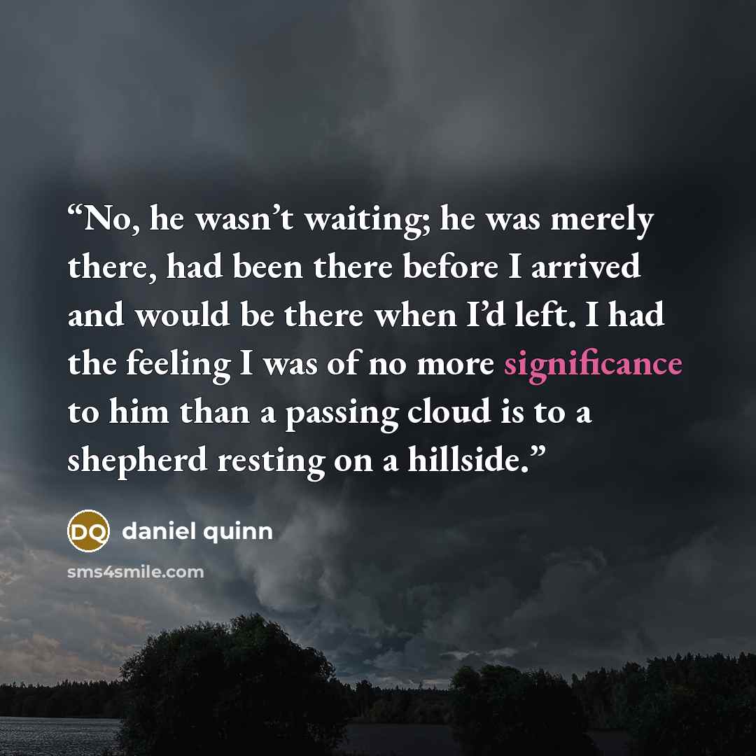 “No, he wasn’t waiting; he was merely there, had been there before I arrived and would be there when I’d left. I had the feeling I was of no more significance to him than a passing cloud is to a shepherd resting on a hillside.” quote by Daniel Quinn