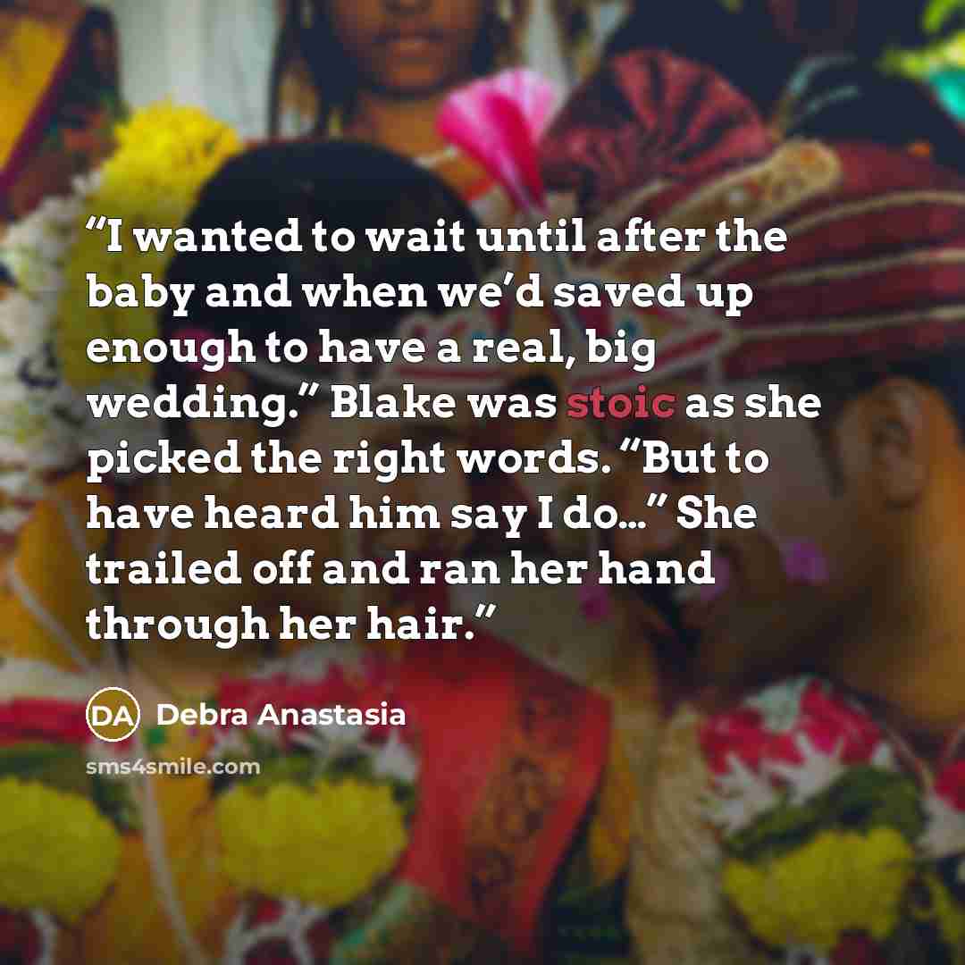 “I wanted to wait until after the baby and when we’d saved up enough to have a real, big wedding.” Blake was stoic as she picked the right words. “But to have heard him say I do…” She trailed off and ran her hand through her hair.” quote by Debra Anastasia