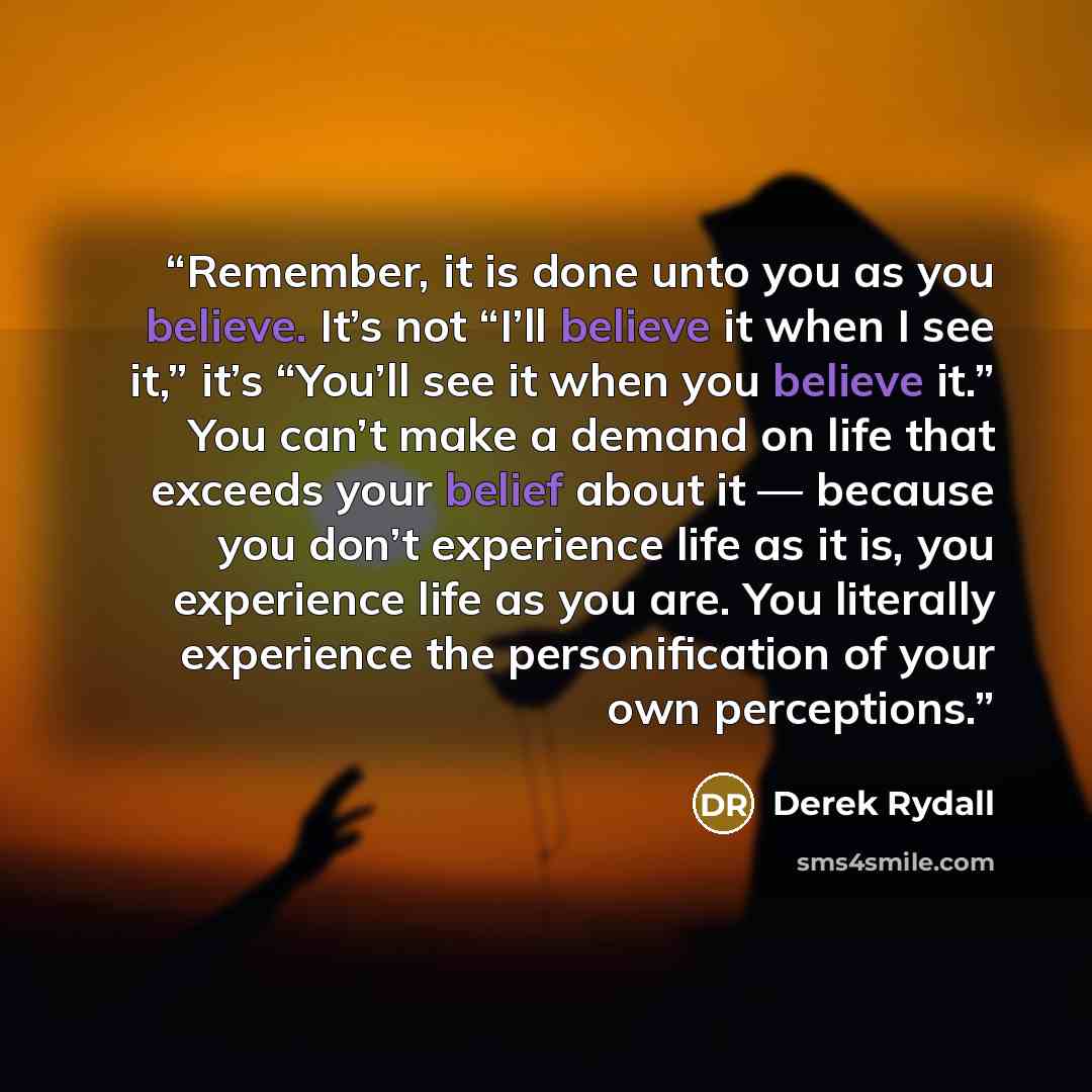 “Remember, it is done unto you as you believe. It’s not “I’ll believe it when I see it,” it’s “You’ll see it when you believe it.” You can’t make a demand on life that exceeds your belief about it — because you don’t experience life as it is, you experience life as you are. You literally experience…” quote by Derek Rydall
