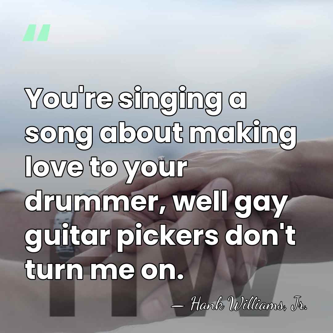You're singing a song about making love to your drummer, well gay&hellip; - Hank Williams, Jr.