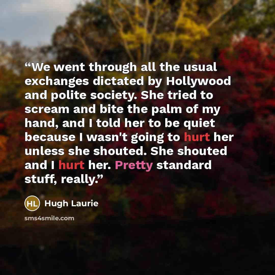 “We went through all the usual exchanges dictated by Hollywood and polite society. She tried to scream and bite the palm of my hand, and I told her to be quiet because I wasn't going to hurt her unless she shouted. She shouted and I hurt her. Pretty standard stuff, really.” quote by Hugh Laurie
