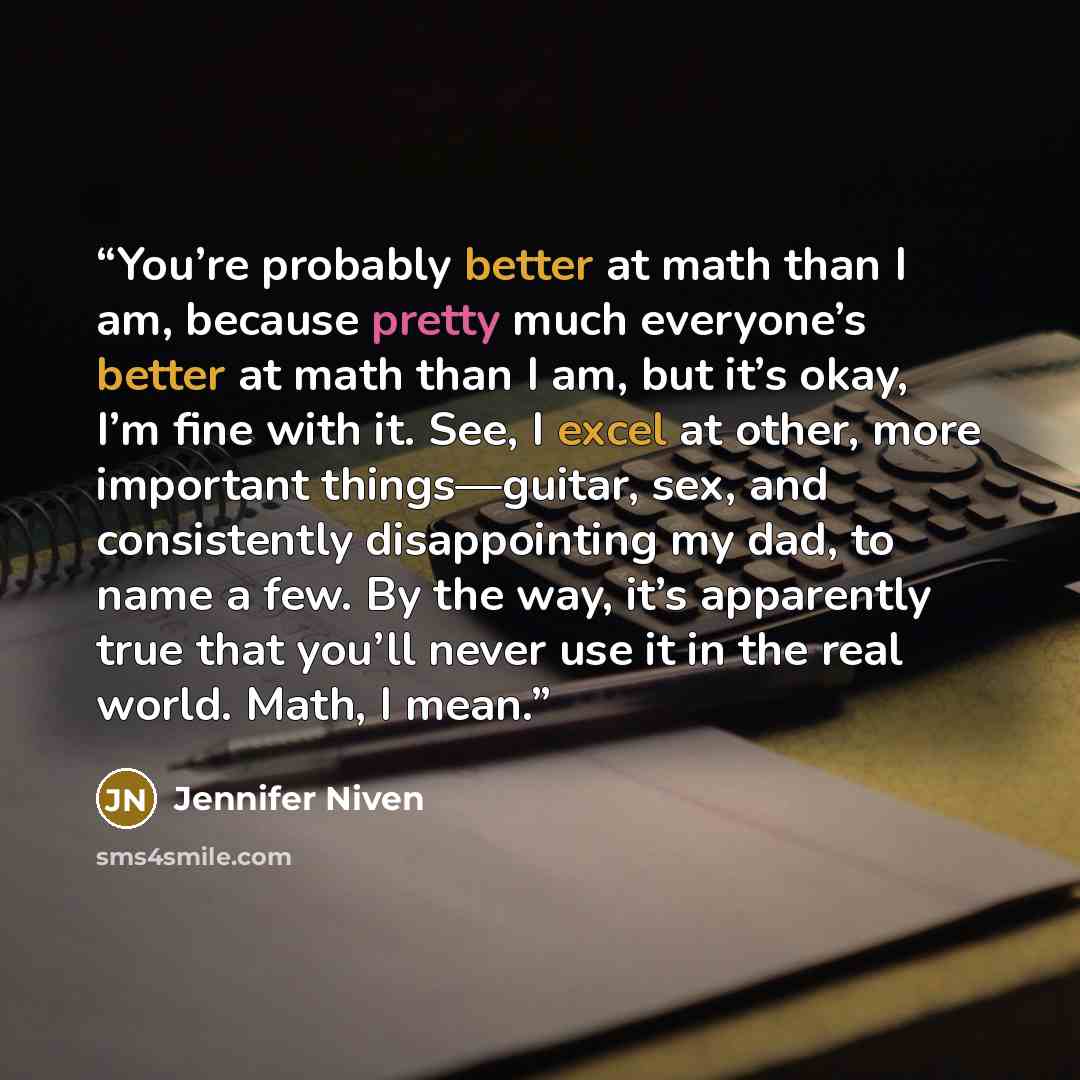 “You’re probably better at math than I am, because pretty much everyone’s better at math than I am, but it’s okay, I’m fine with it. See, I excel at other, more important things—guitar, sex, and consistently disappointing my dad, to name a few. By the way, it’s apparently true that you’ll never use…” quote by Jennifer Niven