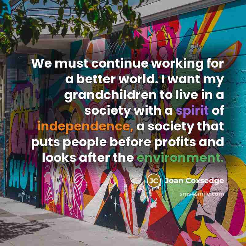 “We must continue working for a better world. I want my grandchildren to live in a society with a spirit of independence, a society that puts people before profits and looks after the environment.” quote by Joan Coxsedge
