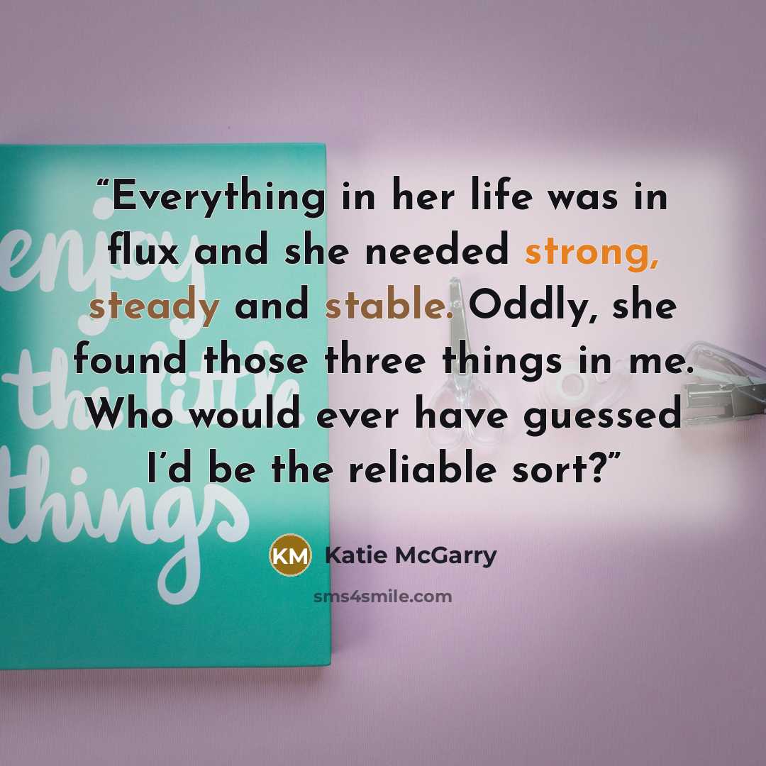 “Everything in her life was in flux and she needed strong, steady and stable. Oddly, she found those three things in me. Who would ever have guessed I’d be the reliable sort?” quote by Katie McGarry