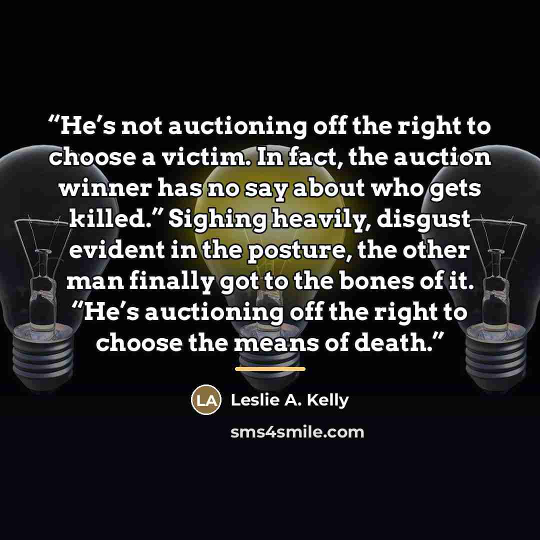 “He’s not auctioning off the right to choose a victim. In fact, the auction winner has no say about who gets killed.” Sighing heavily, disgust evident in the posture, the other man finally got to the bones of it. “He’s auctioning off the right to choose the means of death.” quote by Anonymous