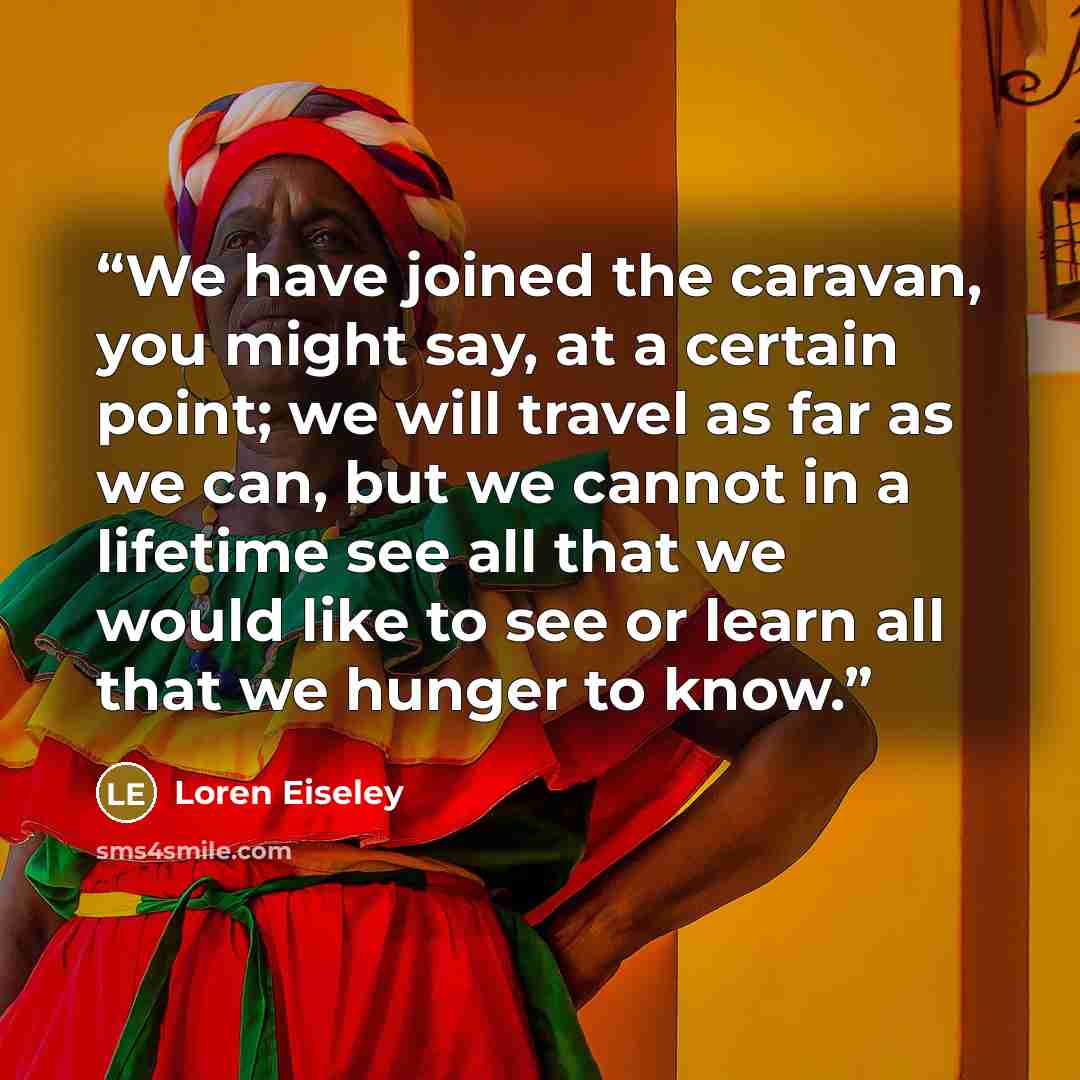 “We have joined the caravan, you might say, at a certain point; we will travel as far as we can, but we cannot in a lifetime see all that we would like to see or learn all that we hunger to know.” quote by Loren Eiseley