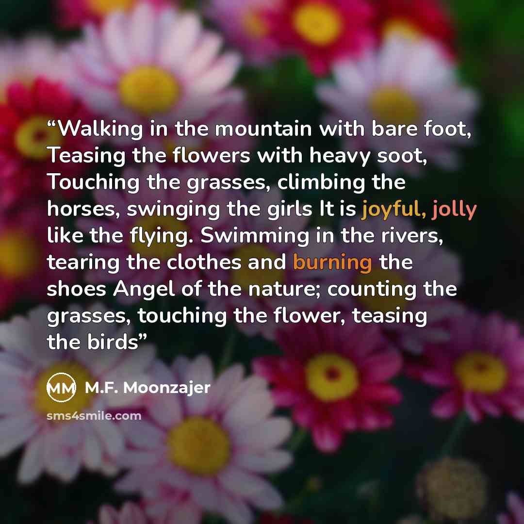“Walking in the mountain with bare foot, Teasing the flowers with heavy soot, Touching the grasses, climbing the horses, swinging the girls It is joyful, jolly like the flying. Swimming in the rivers, tearing the clothes and burning the shoes Angel of the nature; counting the grasses, touching the…” quote by M.F. Moonzajer