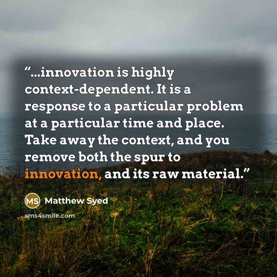 “...innovation is highly context-dependent. It is a response to a particular problem at a particular time and place. Take away the context, and you remove both the spur to innovation, and its raw material.” quote by Matthew Syed