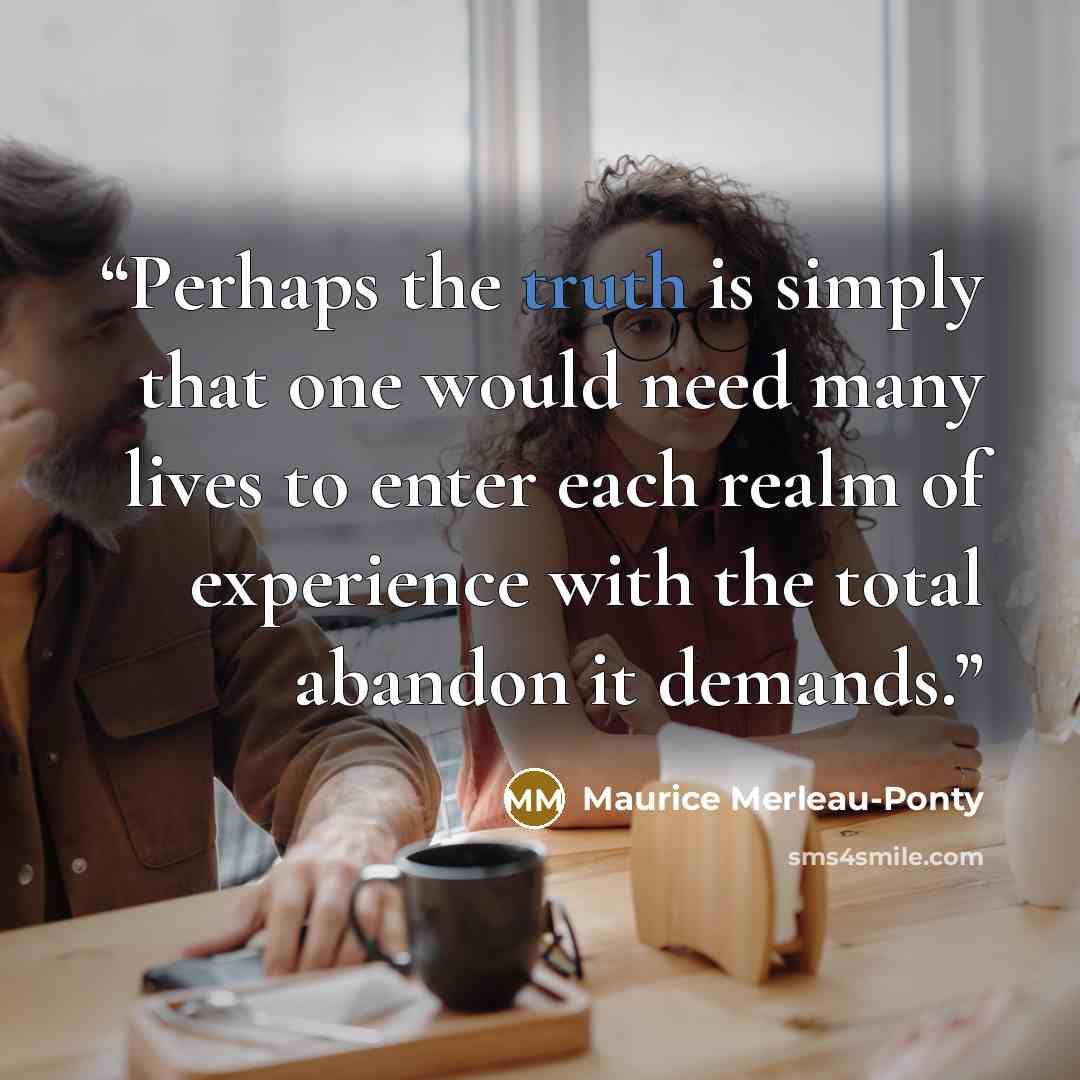 “Perhaps the truth is simply that one would need many lives to enter each realm of experience with the total abandon it demands.” quote by Maurice Merleau-Ponty
