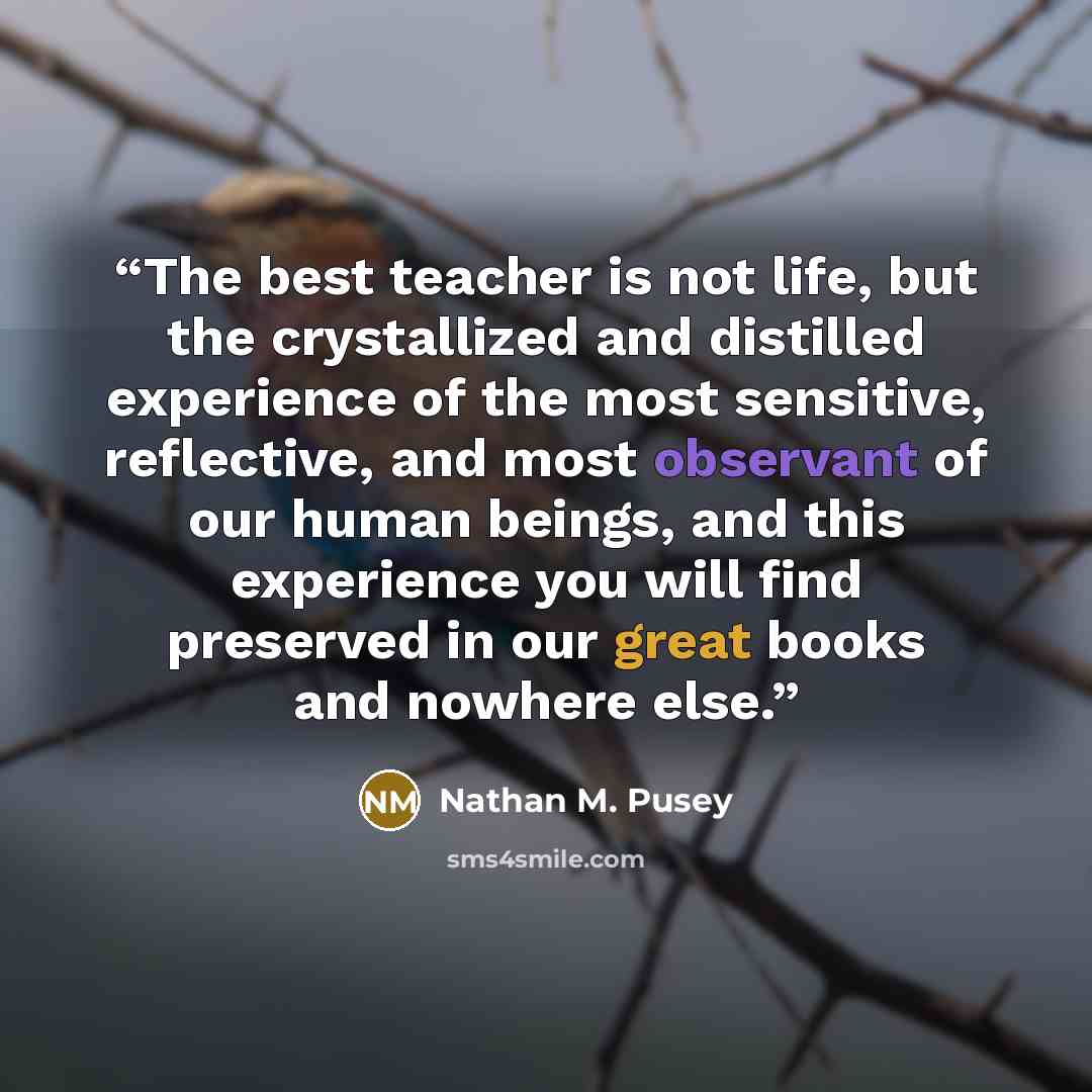 “The best teacher is not life, but the crystallized and distilled experience of the most sensitive, reflective, and most observant of our human beings, and this experience you will find preserved in our great books and nowhere else.” quote by Nathan M. Pusey