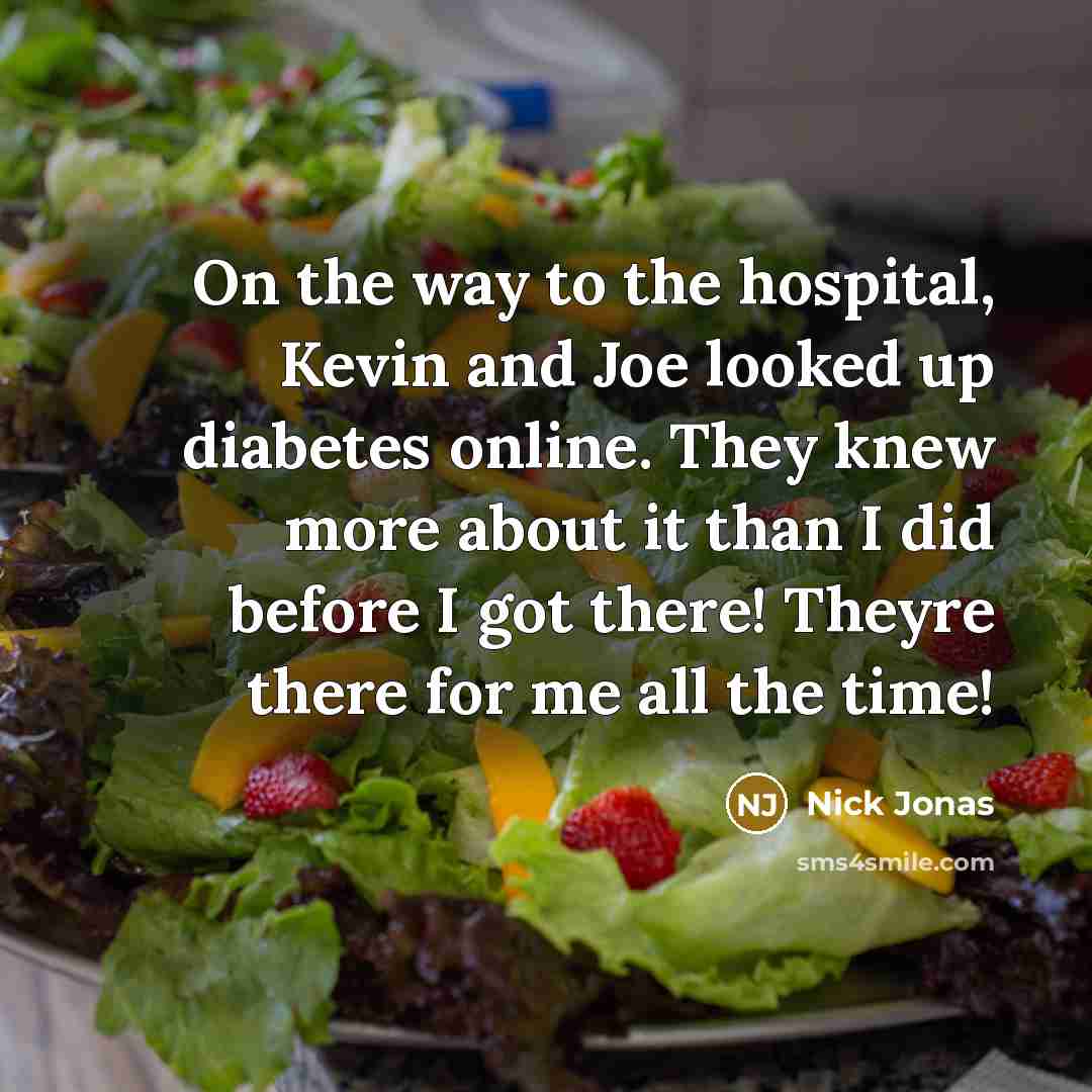 “On the way to the hospital, Kevin and Joe looked up diabetes online. They knew more about it than I did before I got there! Theyre there for me all the time!” quote by Nick Jonas
