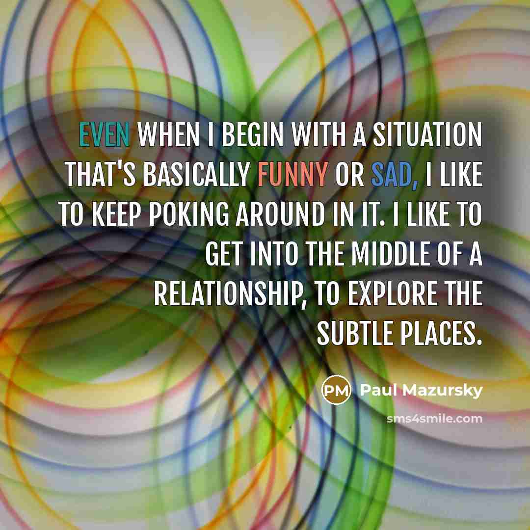 “Even when I begin with a situation that's basically funny or sad, I like to keep poking around in it. I like to get into the middle of a relationship, to explore the subtle places.” quote by Paul Mazursky